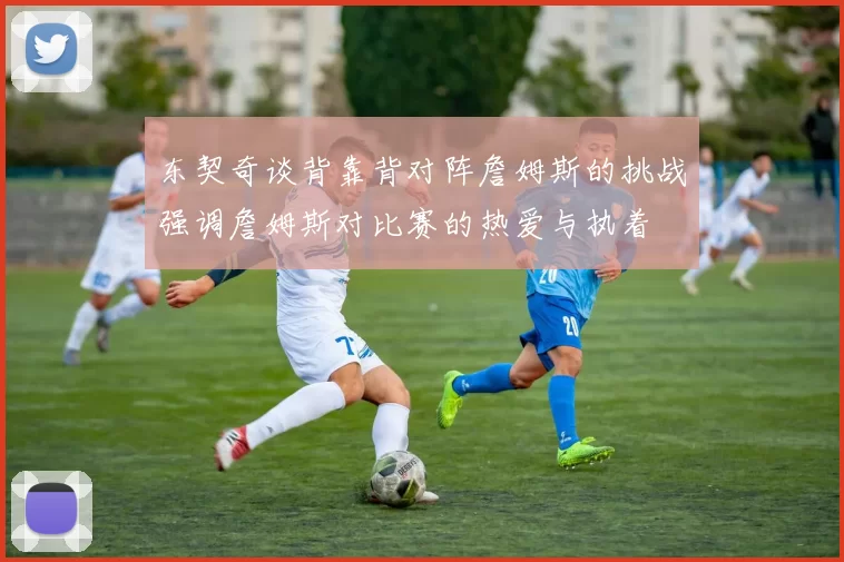 东契奇谈背靠背对阵詹姆斯的挑战强调詹姆斯对比赛的热爱与执着