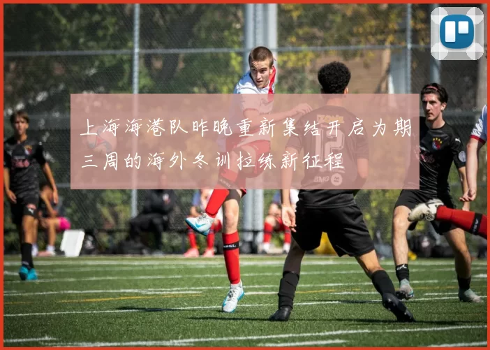 上海海港队昨晚重新集结开启为期三周的海外冬训拉练新征程