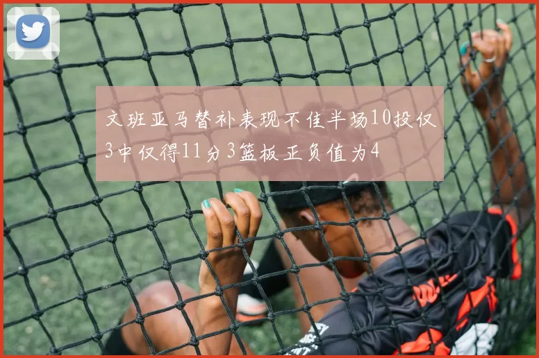 文班亚马替补表现不佳半场10投仅3中仅得11分3篮板正负值为4
