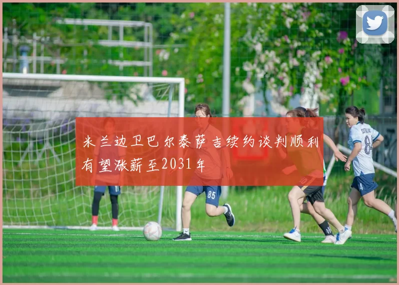 米兰边卫巴尔泰萨吉续约谈判顺利有望涨薪至2031年