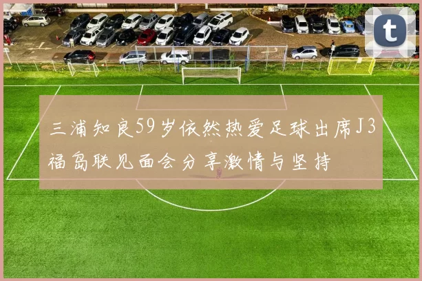 三浦知良59岁依然热爱足球出席J3福岛联见面会分享激情与坚持